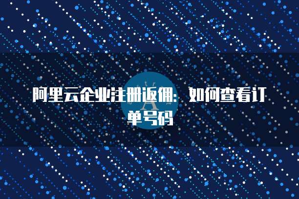 阿里云企业注册返佣:如何查看订单号码