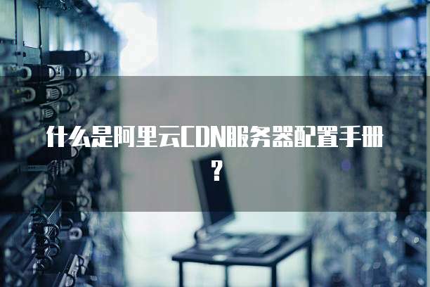 什么是阿里云CDN服务器配置手册?