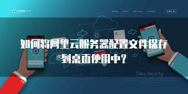 如何将阿里云服务器配置文件保存到桌面使用中?