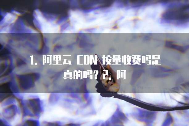 1. 阿里云 CDN 按量收费吗是真的吗?2. 阿