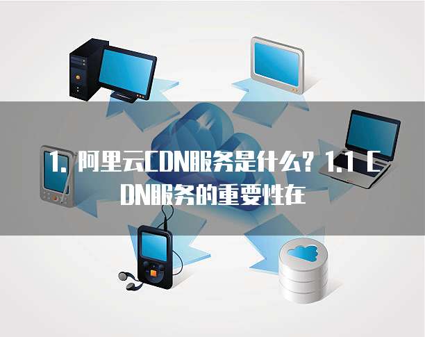 1. 阿里云CDN服务是什么?1.1 CDN服务的重要性在