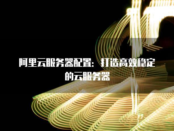 阿里云服务器配置:打造高效稳定的云服务器