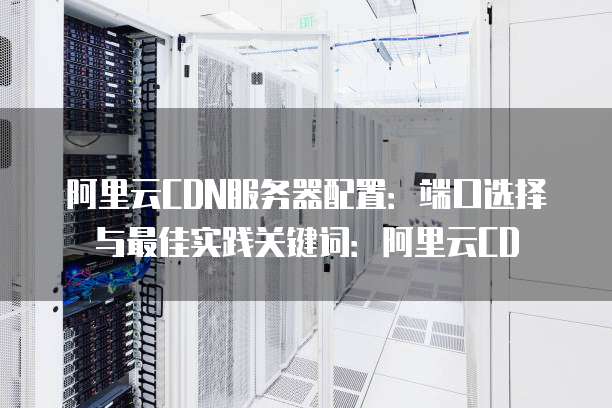 阿里云CDN服务器配置:端口选择与最佳实践关键词:阿里云CD