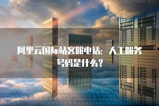 阿里云国际站客服电话:人工服务号码是什么?