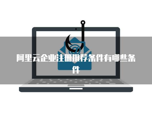 阿里云企业注册推荐条件有哪些条件