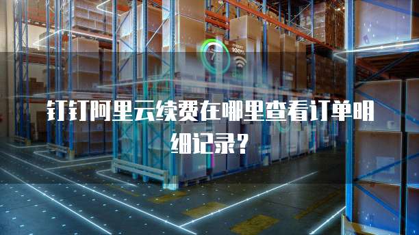 钉钉阿里云续费在哪里查看订单明细记录?