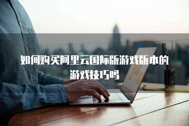 如何购买阿里云国际版游戏版本的游戏技巧吗
