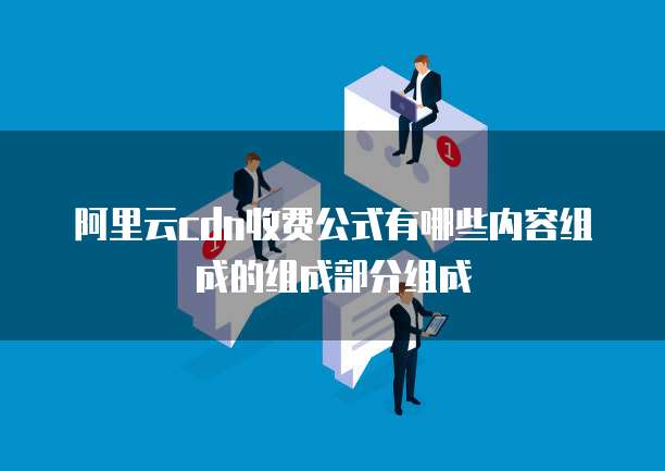 阿里云cdn收费公式有哪些内容组成的组成部分组成