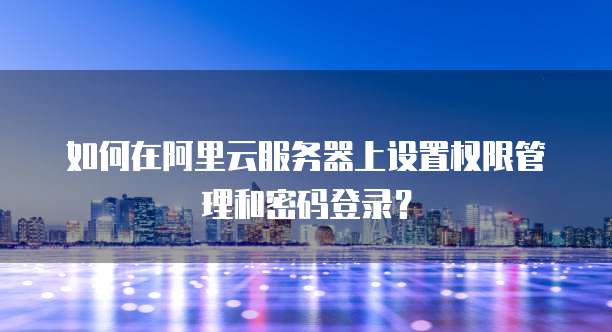 如何在阿里云服务器上设置权限管理和密码登录？