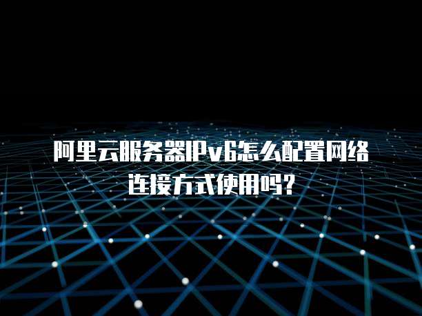 阿里云服务器IPv6怎么配置网络连接方式使用吗?