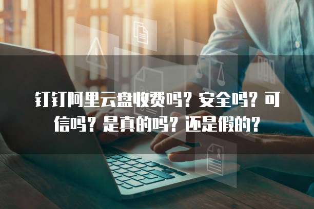 钉钉阿里云盘收费吗?安全吗?可信吗?是真的吗?还是假的?