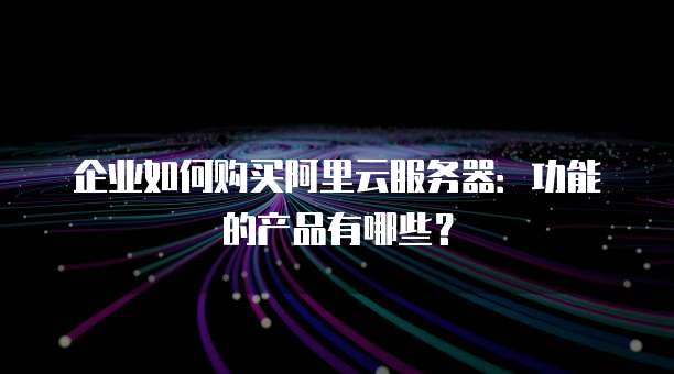 企业如何购买阿里云服务器:功能的产品有哪些?