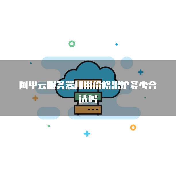 阿里云服务器租用价格出炉多少合适吗