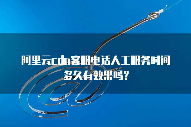 阿里云cdn客服电话人工服务时间多久有效果吗?