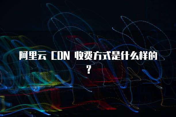 阿里云 CDN 收费方式是什么样的?