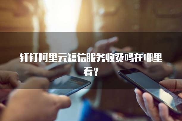 钉钉阿里云短信服务收费吗在哪里看?
