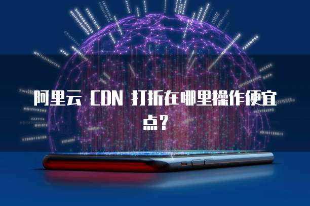阿里云 CDN 打折在哪里操作便宜点?