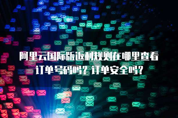阿里云国际版返利规则在哪里查看订单号码吗?订单安全吗?