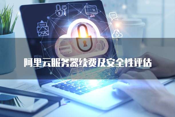 阿里云服务器续费及安全性评估