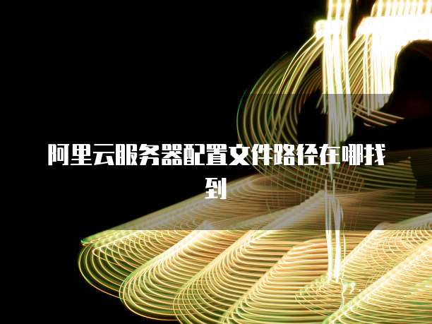 阿里云服务器配置文件路径在哪找到