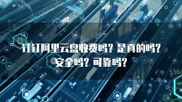 钉钉阿里云盘收费吗?是真的吗?安全吗?可靠吗?