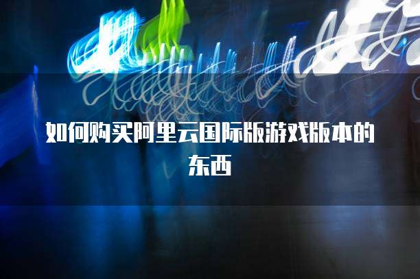 如何购买阿里云国际版游戏版本的东西