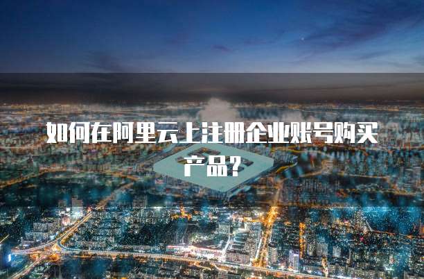 如何在阿里云上注册企业账号购买产品?