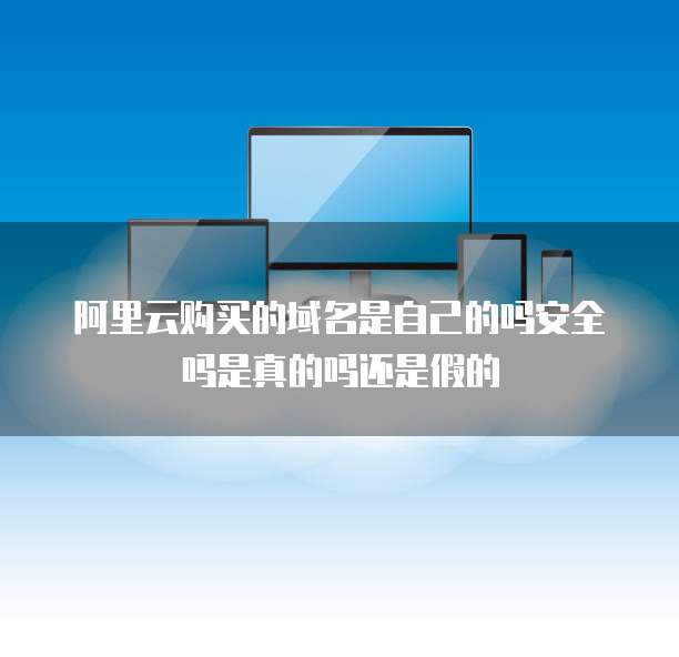 阿里云购买的域名是自己的吗安全吗是真的吗还是假的
