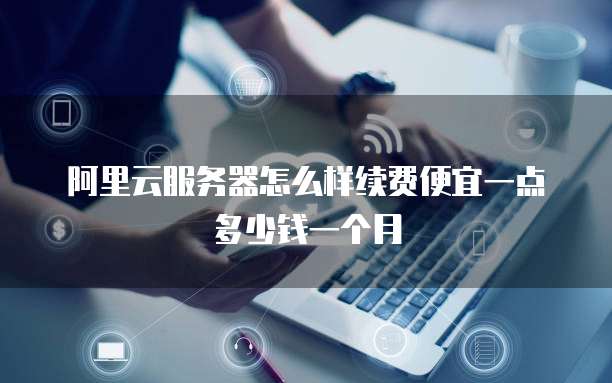 阿里云服务器怎么样续费便宜一点多少钱一个月