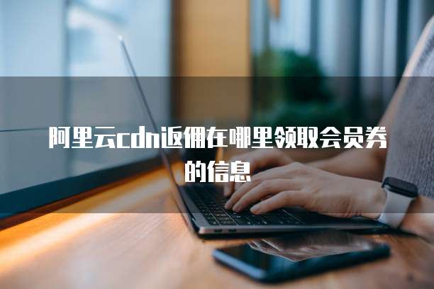 阿里云cdn返佣在哪里领取会员券的信息