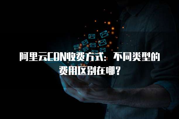 阿里云CDN收费方式:不同类型的费用区别在哪?