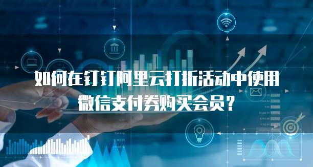 如何在钉钉阿里云打折活动中使用微信支付券购买会员?