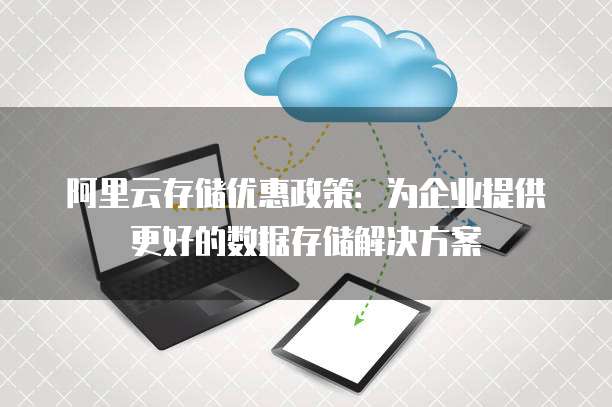 阿里云存储优惠政策:为企业提供更好的数据存储解决方案