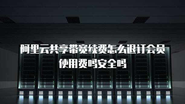 阿里云共享带宽续费怎么退订会员使用费吗安全吗