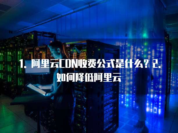 1. 阿里云CDN收费公式是什么?2. 如何降低阿里云