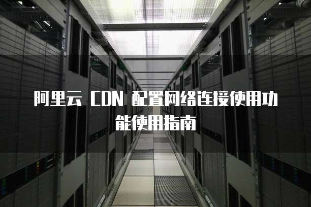 阿里云 CDN 配置网络连接使用功能使用指南