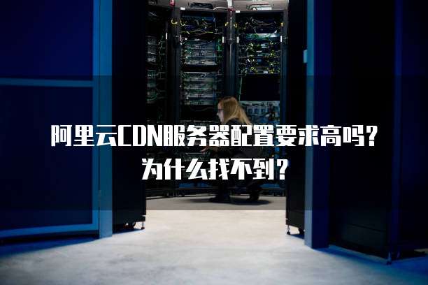 阿里云CDN服务器配置要求高吗?为什么找不到?