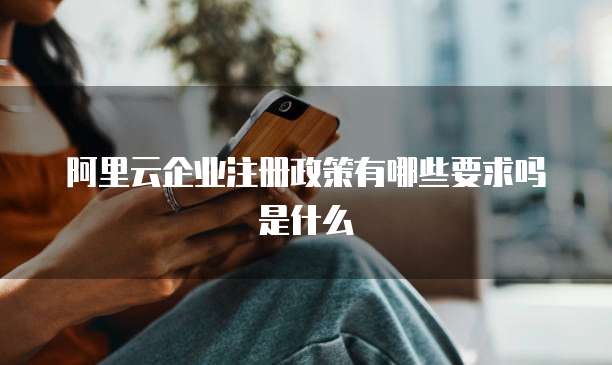 阿里云企业注册政策有哪些要求吗是什么