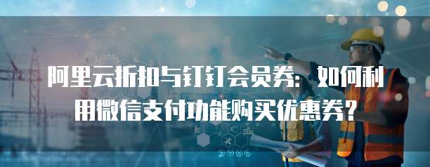 阿里云折扣与钉钉会员券:如何利用微信支付功能购买优惠券?