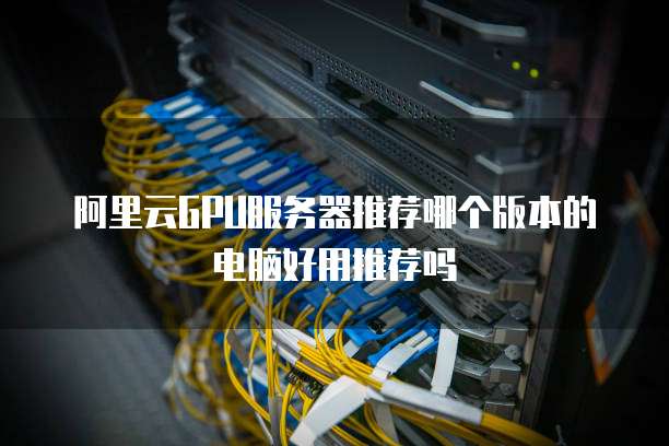 阿里云GPU服务器推荐哪个版本的电脑好用推荐吗