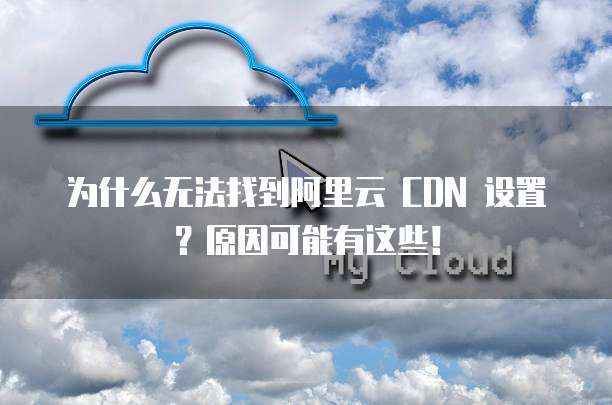 为什么无法找到阿里云 CDN 设置？原因可能有这些！