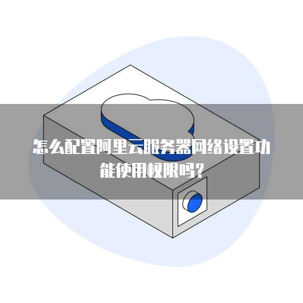 怎么配置阿里云服务器网络设置功能使用权限吗?