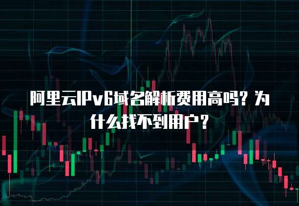 阿里云IPv6域名解析费用高吗?为什么找不到用户?