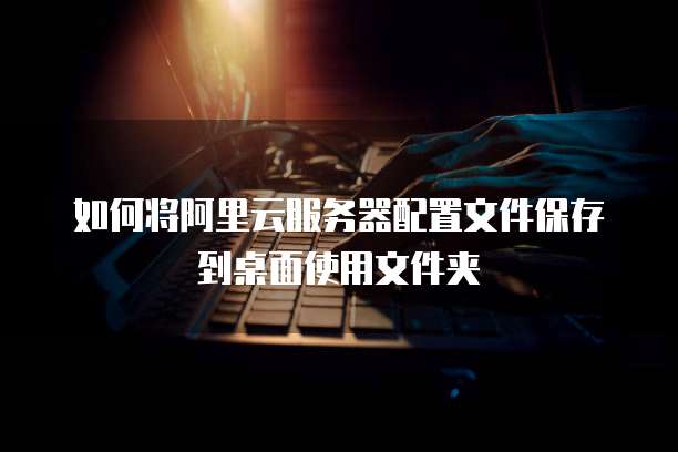 如何将阿里云服务器配置文件保存到桌面使用文件夹