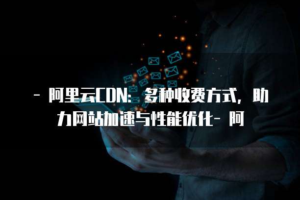 - 阿里云CDN：多种收费方式，助力网站加速与性能优化- 阿