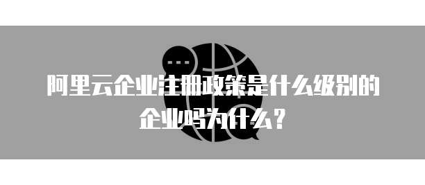 阿里云企业注册政策是什么级别的企业吗为什么?