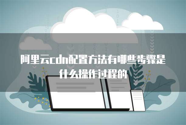 阿里云cdn配置方法有哪些步骤是什么操作过程的