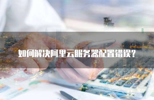 如何解决阿里云服务器配置错误?