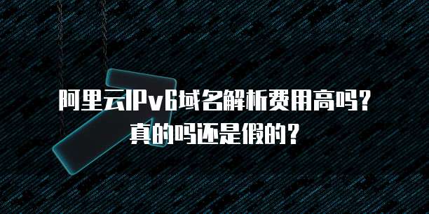 阿里云IPv6域名解析费用高吗?真的吗还是假的?