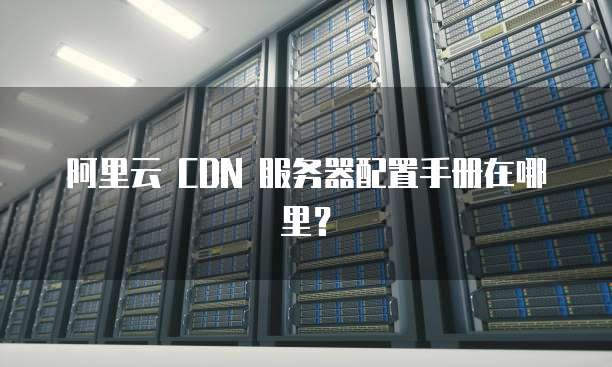 阿里云 CDN 服务器配置手册在哪里？